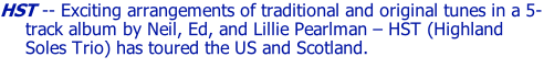 HST -- Exciting arrangements of traditional and original tunes in a 5-track album by Neil, Ed, and Lillie Pearlman – HST (Highland Soles Trio) has toured the US and Scotland.