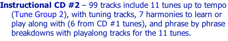 Instructional CD #2 – 99 tracks include 11 tunes up to tempo (Tune Group 2), with tuning tracks, 7 harmonies to learn or play along with (6 from CD #1 tunes), and phrase by phrase breakdowns with playalong tracks for the 11 tunes.