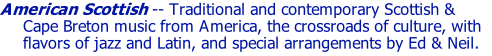 American Scottish -- Traditional and contemporary Scottish & Cape Breton music from America, the crossroads of culture, with flavors of jazz and Latin, and special arrangements by Ed & Neil.